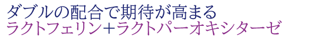 ダブルの配合で期待が高まる
ラクトフェリン+ラクトパーオキシターゼ